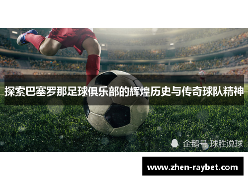 探索巴塞罗那足球俱乐部的辉煌历史与传奇球队精神