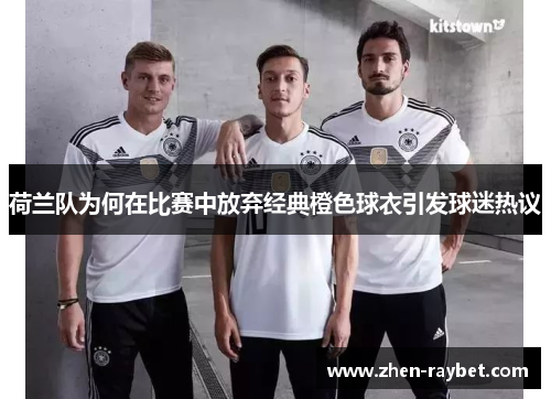 荷兰队为何在比赛中放弃经典橙色球衣引发球迷热议