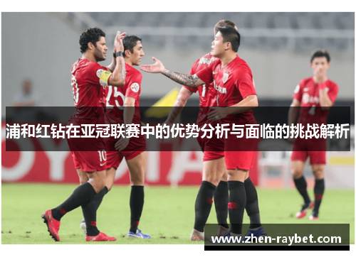 浦和红钻在亚冠联赛中的优势分析与面临的挑战解析 浦和红钻在亚冠联赛中的优势分析与面临的挑战解析