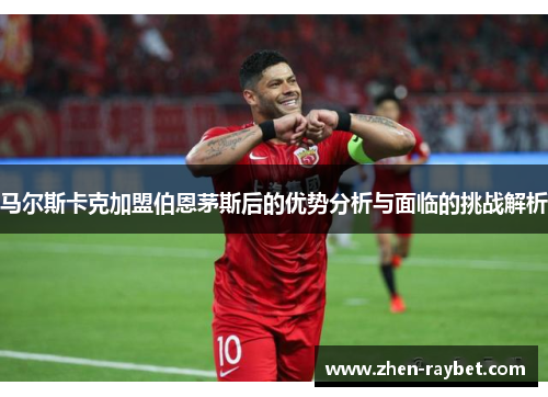 马尔斯卡克加盟伯恩茅斯后的优势分析与面临的挑战解析 马尔斯卡克加盟伯恩茅斯后的优势分析与面临的挑战解析