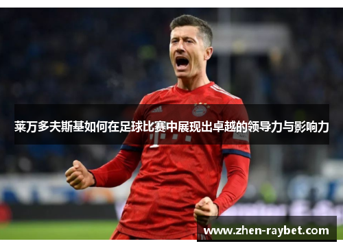 莱万多夫斯基如何在足球比赛中展现出卓越的领导力与影响力 莱万多夫斯基如何在足球比赛中展现出卓越的领导力与影响力