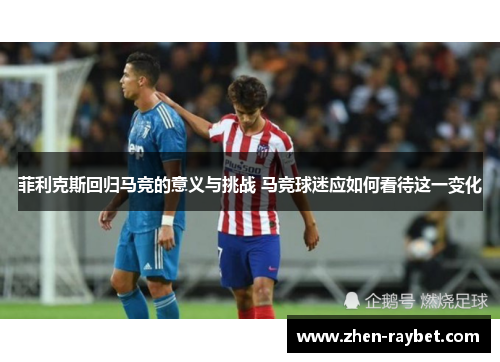 菲利克斯回归马竞的意义与挑战 马竞球迷应如何看待这一变化