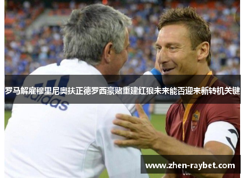 罗马解雇穆里尼奥扶正德罗西豪赌重建红狼未来能否迎来新转机关键