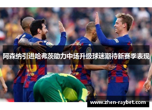 阿森纳引进哈弗茨助力中场升级球迷期待新赛季表现 阿森纳引进哈弗茨助力中场升级球迷期待新赛季表现